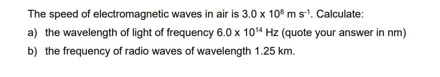 The speed of electromagnetic waves in air is 3.0 x 108 m s-1. Calculate:
a) the wavelength of light of frequency 6.0 x 1014 Hz (quote your answer in nm)
b) the frequency of radio waves of wavelength 1.25 km.