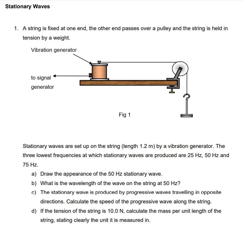 Stationary Waves
1. A string is fixed at one end, the other end passes over a pulley and the string is held in
tension by a weight.
Vibration generator
to signal
generator
Fig 1
Stationary waves are set up on the string (length 1.2 m) by a vibration generator. The
three lowest frequencies at which stationary waves are produced are 25 Hz, 50 Hz and
75 Hz.
a) Draw the appearance of the 50 Hz stationary wave.
b) What is the wavelength of the wave on the string at 50 Hz?
c) The stationary wave is produced by progressive waves travelling in opposite
directions. Calculate the speed of the progressive wave along the string.
d) If the tension of the string is 10.0 N, calculate the mass per unit length of the
string, stating clearly the unit it is measured in.