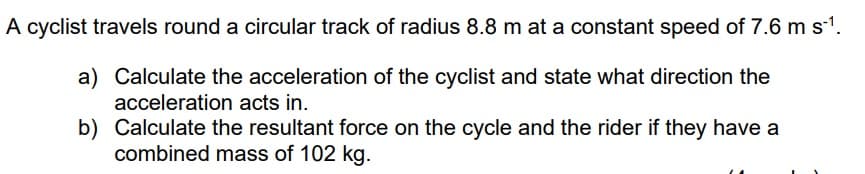 A cyclist travels round a circular track of radius 8.8 m at a constant speed of 7.6 m s-¹.
a) Calculate the acceleration of the cyclist and state what direction the
acceleration acts in.
b)
Calculate the resultant force on the cycle and the rider if they have a
combined mass of 102 kg.