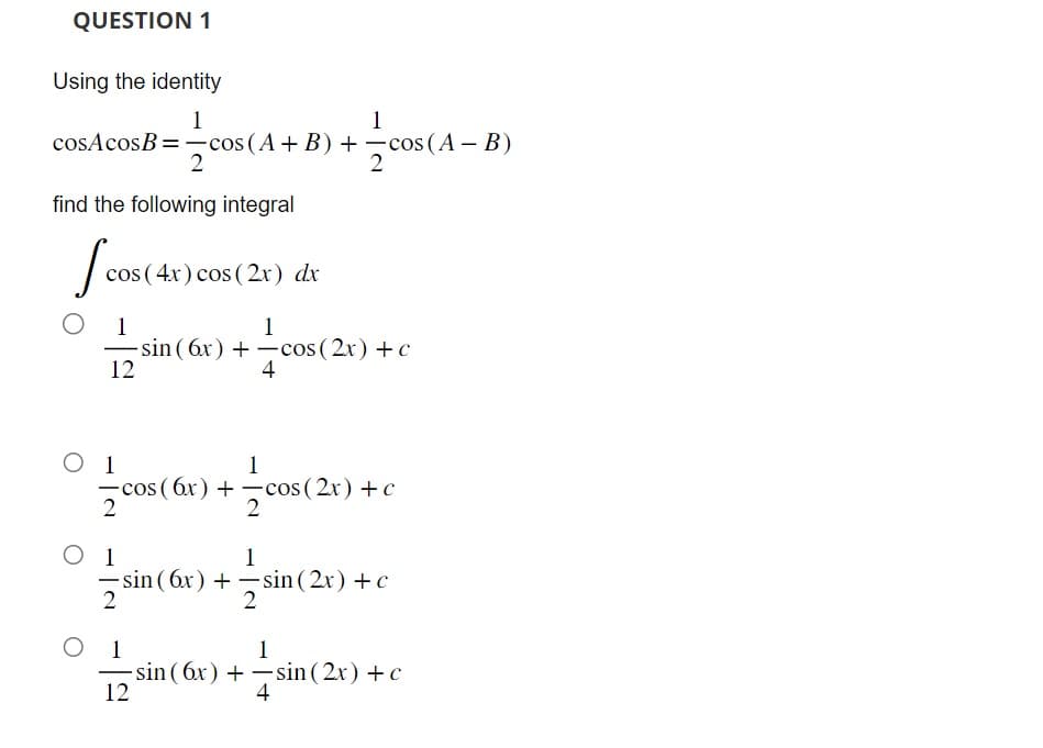 QUESTION 1
Using the identity
1
1
cosAcosB = cos(A+B) + -cos (A - B)
2
2
find the following integral
Icos (
cos(4x) cos (2x) dx
1
1
-sin (6x) + -cos (2x) + c
+—cos (2x)
12
4
O 1
-cos (6x)+cos (2x) + c
2
O 1
-
2
1
+cos(
2
1
sin (6x)+sin(2x) + c
1
12
sin (6x) +
1
-sin (2x) + c
4