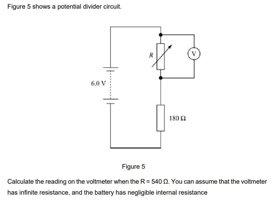 Figure 5 shows a potential divider circuit.
6.0 V
R
180 Ω
V
Figure 5
Calculate the reading on the voltmeter when the R = 540 Q. You can assume that the voltmeter
has infinite resistance, and the battery has negligible internal resistance