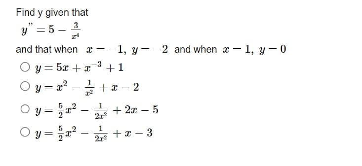 Find y given that
3
y" = 5
x4
and that when x = −1, y=-2 and when x = 1, y = 0
-3
+1
у 52+2
=
y = x² = 2/1/2 + x − 2
x²
1
2x²
Oy=
Oy = 15/2x²
1
2x²
+ 2x - 5
+x- 3