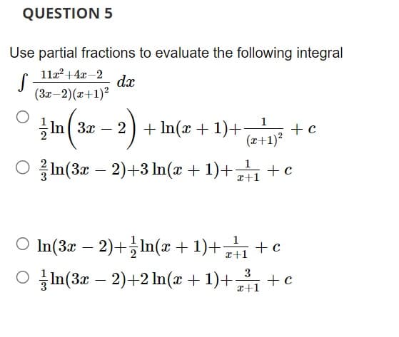 QUESTION 5
Use partial fractions to evaluate the following integral
11x² + 4x-2
S
dx
(3x-2)(x+1)²
1
In 3x2 + ln(x + 1)+ + c
(x+1)²
○ ln(3x − 2)+3 ln(x + 1)+z²+1 + c
○ In(3x − 2)+ln(x + 1)+41 +c
Oln(3x - 2)+2 ln(x+1)+³₁ + c
3