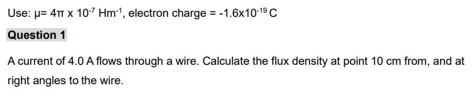 Use: μ= 4T x 10-7 Hm-¹, electron charge = -1.6x10-1⁹ C
Question 1
A current of 4.0 A flows through a wire. Calculate the flux density at point 10 cm from, and at
right angles to the wire.