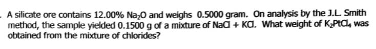 - A silicate ore contains 12.00% Na;O and weighs 0.5000 gram. On analysis by the J.L. Smith
method, the sample yielded 0.1500 g of a mixture of Nad + KA. What weight of K2PtCl, was
obtained from the mixture of chlorides?
