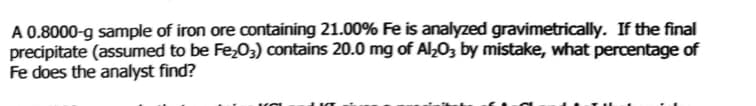 A 0.8000-g sample of iron ore containing 21.00% Fe is analyzed gravimetrically. If the final
precipitate (assumed to be Fe;03) contains 20.0 mg of Al;O3 by mistake, what percentage of
Fe does the analyst find?
