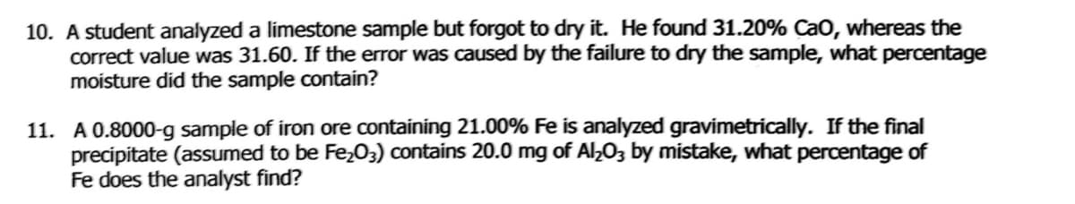 10. A student analyzed a limestone sample but forgot to dry it. He found 31.20% CaO, whereas the
correct value was 31.60. If the error was caused by the failure to dry the sample, what percentage
moisture did the sample contain?
11. A 0.8000-g sample of iron ore containing 21.00% Fe is analyzed gravimetrically. If the final
precipitate (assumed to be Fe,03) contains 20.0 mg of Al,O3 by mistake, what percentage of
Fe does the analyst find?
