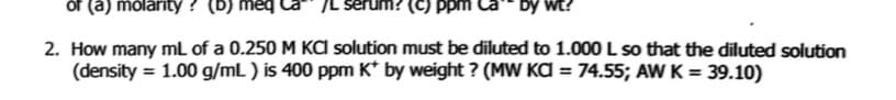 of (a) molarity ?
erum? (C) ppm
by wt?
2. How many mL of a 0.250 M KA solution must be diluted to 1.000 L so that the diluted solution
(density = 1.00 g/mL ) is 400 ppm K* by weight ? (MW KA = 74.55; AW K = 39.10)
%3D
%3D
