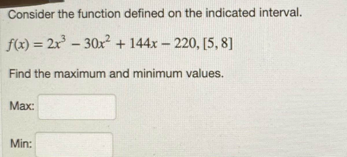 Consider the function defined on the indicated interval.
f(x) = 2x- 30x + 144x - 220, [5, 8]
%3D
Find the maximum and minimum values.
Мах:
Min:
