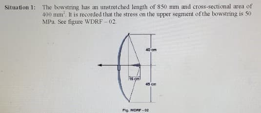 The bowstring has an unstretched length of 850 mm and cross-sectional area of
400 mm. It is recorded that the stress on the upper segment of the bowstring is 50
MPa. See figure WDRF - 02.
Situation 1:
40 cm
16 çm
45 cm
Pig. WORF-02
