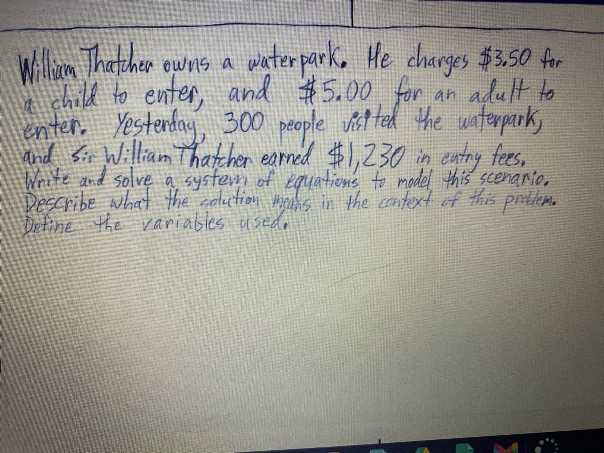 Williaom Thatcher owns a water park, He charges $3.50 for
child to enter, and #5.00 for an adult to
a
enter. Yestenday, 300 people vit ted the wunterpark,
and Sir William Thatcher earned $1,230 in entry fees.
Write and solve a system of equations to madel this scenario.
Describe what the coluction heahs in the cantext of this preblem.
Define the variables used.
