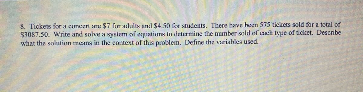 8. Tickets for a concert are $7 for adults and $4.50 for students. There have been 575 tickets sold for a total of
$3087.50. Write and solve a system of equations to determine the number sold of each type of ticket. Describe
what the solution means in the context of this problem. Define the variables used.
