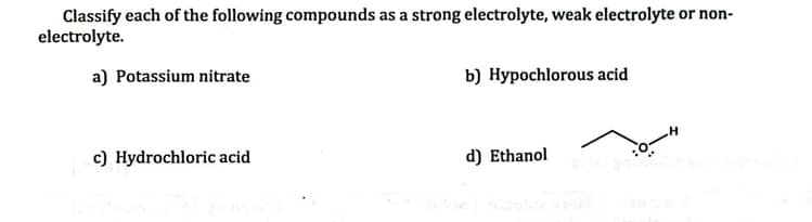 Classify each of the following compounds as a strong electrolyte, weak electrolyte or non-
electrolyte.
a) Potassium nitrate
b) Hypochlorous acid
c) Hydrochloric acid
d) Ethanol