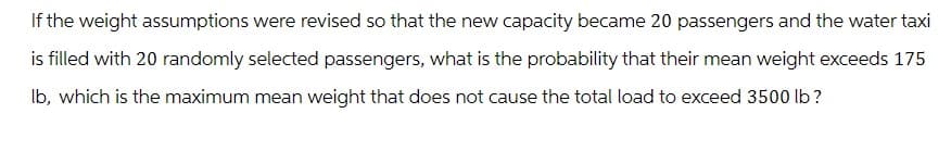 If the weight assumptions were revised so that the new capacity became 20 passengers and the water taxi
is filled with 20 randomly selected passengers, what is the probability that their mean weight exceeds 175
lb, which is the maximum mean weight that does not cause the total load to exceed 3500 lb?