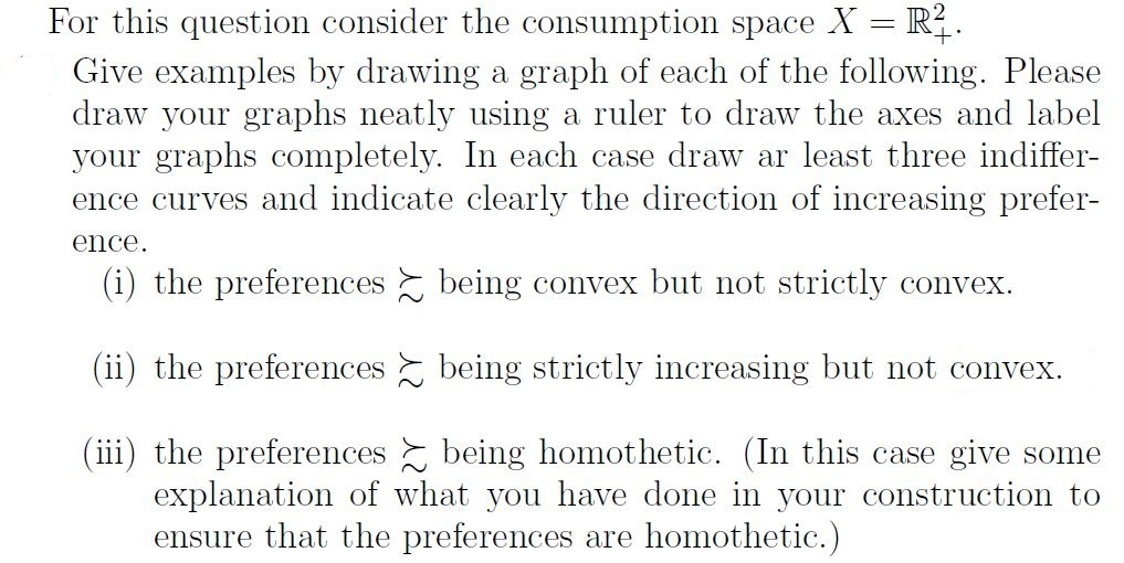 Give examples by drawing a graph of each of the following. Please
draw your graphs neatly using a ruler to draw the axes and label
your graphs completely. In each case draw ar least three indiffer-
ence curves and indicate clearly the direction of increasing prefer-
ence.
(i) the preferences being convex but not strictly convex.
(ii) the preferences being strictly increasing but not convex.
