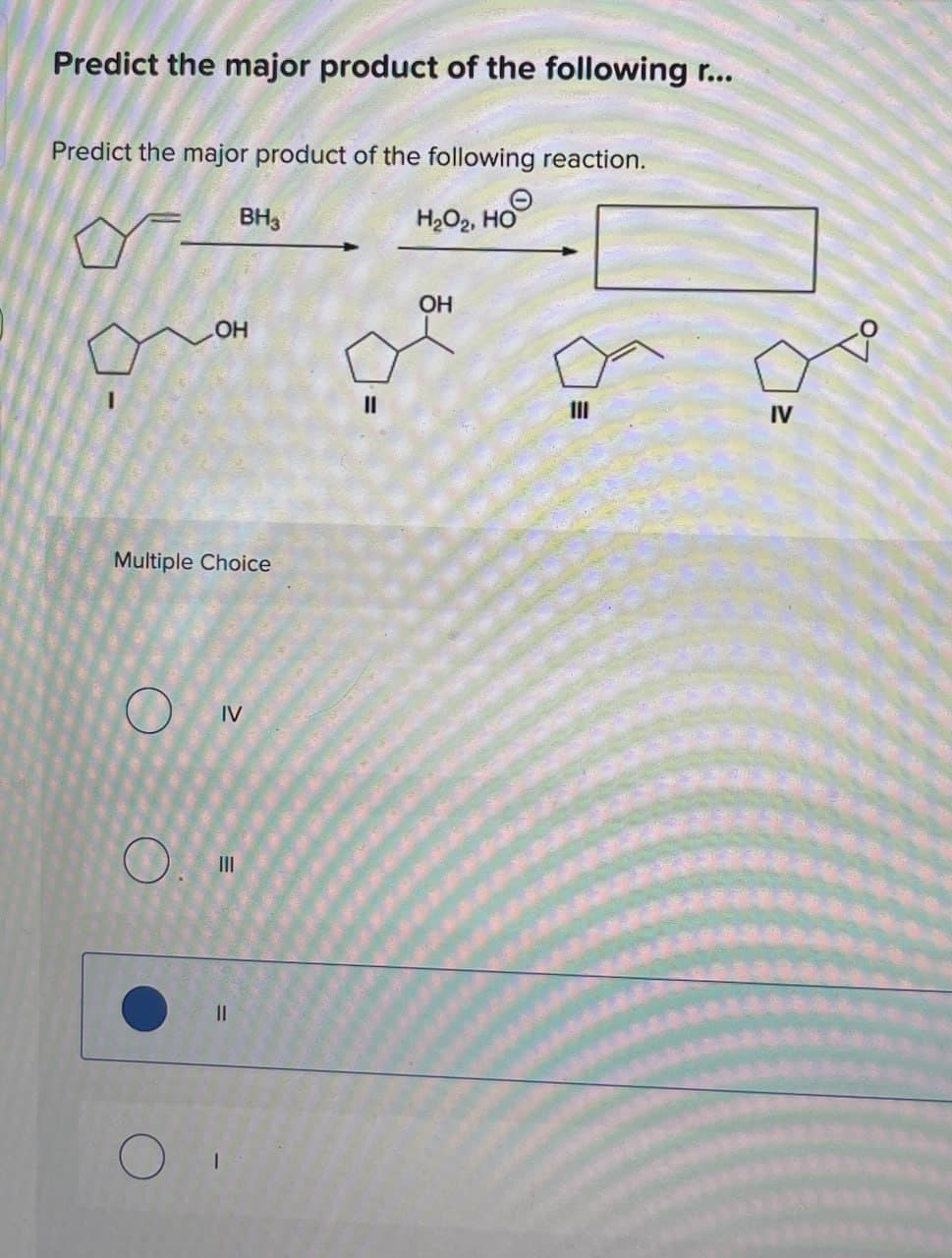 Predict the major product of the following r...
Predict the major product of the following reaction.
BH3
H₂O2, HOO
OH
Multiple Choice
O
IV
III
။
OH
IV