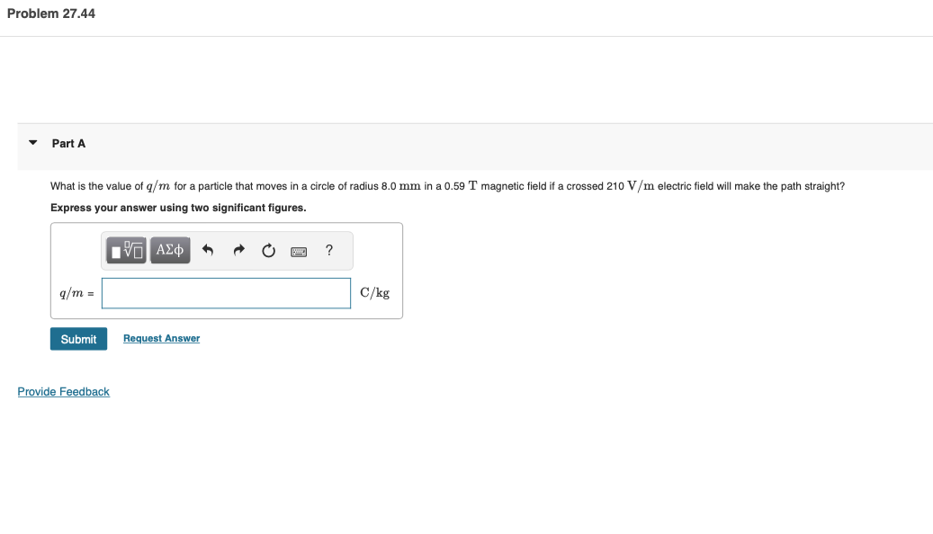 Problem 27.44
Part A
What is the value of q/m for a particle that moves in a circle of radius 8.0 mm in a 0.59 T magnetic field if a crossed 210 V/m electric field will make the path straight?
Express your answer using two significant figures.
ΨΓ ΑΣΦ +
q/m =
Submit
Provide Feedback
Request Answer
C
?
C/kg