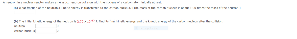 A neutron in a nuclear reactor makes an elastic, head-on collision with the nucleus of a carbon atom initially at rest.
(a) What fraction of the neutron's kinetic energy is transferred to the carbon nucleus? (The mass of the carbon nucleus is about 12.0 times the mass of the neutron.)
(b) The initial kinetic energy of the neutron is 2.70 x 10-13 J. Find its final kinetic energy and the kinetic energy of the carbon nucleus after the collision.
neutron
Rectangular Snip
carbon nucleus