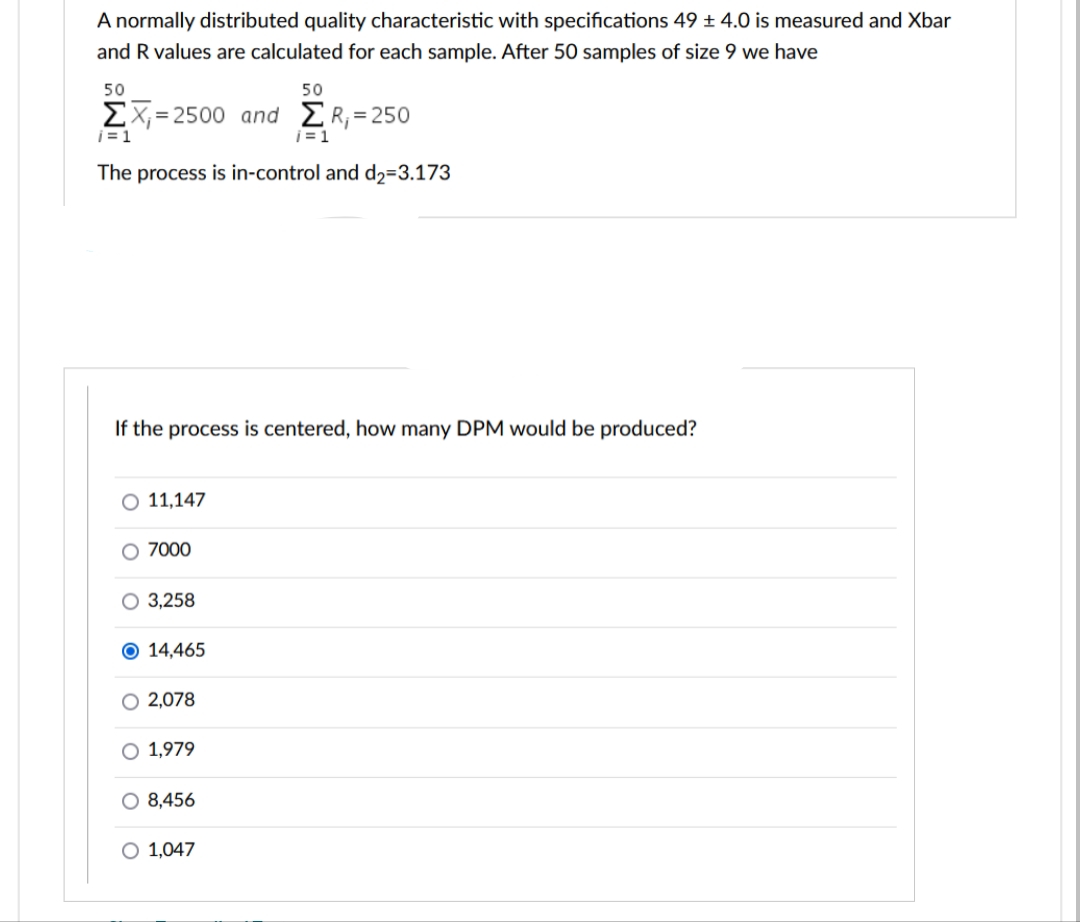 A normally distributed quality characteristic with specifications 49 ± 4.0 is measured and Xbar
and R values are calculated for each sample. After 50 samples of size 9 we have
50
ΣΧ=2500 and ER;=250
i=1
The process is in-control and d₂=3.173
O 11,147
If the process is centered, how many DPM would be produced?
O 7000
O 3,258
O 14,465
2,078
50
O 1,979
O 8,456
O 1,047
i=1