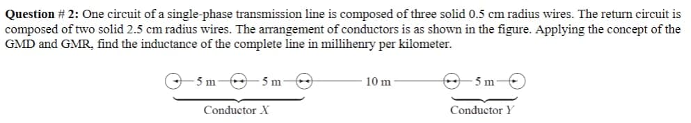 Question # 2: One circuit of a single-phase transmission line is composed of three solid 0.5 cm radius wires. The return circuit is
composed of two solid 2.5 cm radius wires. The arrangement of conductors is as shown in the figure. Applying the concept of the
GMD and GMR, find the inductance of the complete line in millihenry per kilometer.
5m
5 m
Conductor X
10 m
5 m
Conductor Y