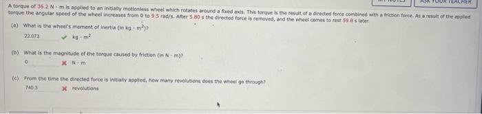 A torque of 36.2 Nm is applied to an initially motionless wheel which rotates around a fixed axis. This torque is the result of a directed force combined with a friction force. As a result of the applied
torque the angular speed of the wheel increases from 0 to 9.5 rad/s. After 5.80 s the directed force is removed, and the wheel comes to rest 59.8 s later.
(e) What is the wheel's moment of inertia (in kg-m²)
22.073
✓kg-m²
(b) What is the magnitude of the torque caused by friction (in N-m)?
0
xN.m
JOR TEACHER
(c) From the time the directed force is initially applied, how many revolutions does the wheel go through?
7403
X
revolutions