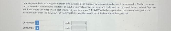 Heat engines take input energy in the form of heat, use some of that energy to do work, and exhaust the remainder. Similarly, a person
can be viewed as a heat engine that takes an input of internal energy, uses some of it to do work, and gives off the rest as heat. Suppose
a trained athlete can function as a heat engine with an efficiency of 0.16. (a) What is the magnitude of the internal energy that the
athlete uses in order to do 3.2x10 J of work? (b) Determine the magnitude of the heat the athlete gives off.
(a) Number i
(b) Number i
Units
Units