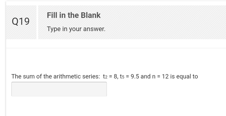 Q19
Fill in the Blank
Type in your answer.
The sum of the arithmetic series: t2 = 8, t5 = 9.5 and n = 12 is equal to