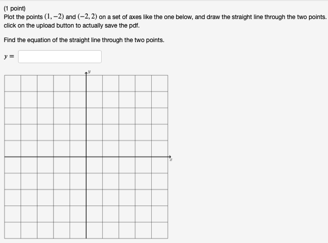 **Task: Plotting Points and Finding the Equation of a Line**

**Problem (1 point):**

1. Plot the points (1, -2) and (-2, 2) on a set of axes like the one shown below.

2. Draw the straight line that passes through these two points.

3. After plotting, remember to click on the upload button to actually save the PDF.

**Objective:**

Find the equation of the straight line that passes through the two points.

**Equation of the Line:**

\[ y = \]

**Graph Explanation:**

The graph is a standard Cartesian coordinate plane with horizontal (x-axis) and vertical (y-axis) axes intersecting at the origin (0, 0). The grid is divided into equally sized squares, providing a reference to plot the points accurately. The user is to mark the points on this graph and draw the line connecting them. Then, they are tasked with determining and writing the equation of this line in the form y = mx + b, where m is the slope and b is the y-intercept.