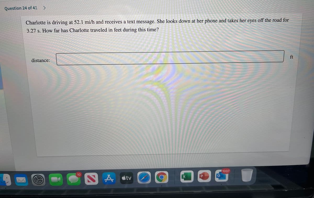 Question 24 of 41 >
Charlotte is driving at 52.1 mi/h and receives a text message. She looks down at her phone and takes her eyes off the road for
3.27 s. How far has Charlotte traveled in feet during this time?
ft
distance:
1037
10
A átv
