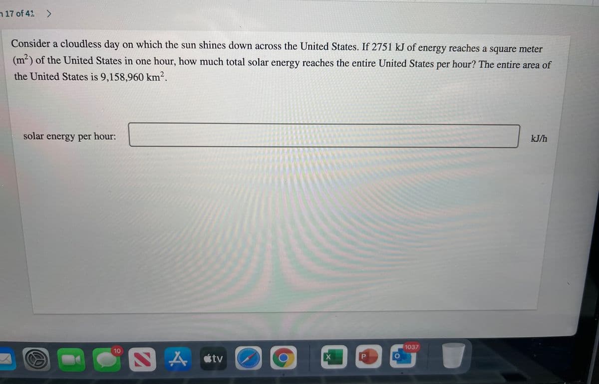 n 17 of 41 >
Consider a cloudless day on which the sun shines down across the United States. If 2751 kJ of energy reaches a square meter
(m²) of the United States in one hour, how much total solar energy reaches the entire United States per hour? The entire area of
the United States is 9,158,960 km².
solar energy per hour:
kJ/h
1037
10
A átv
