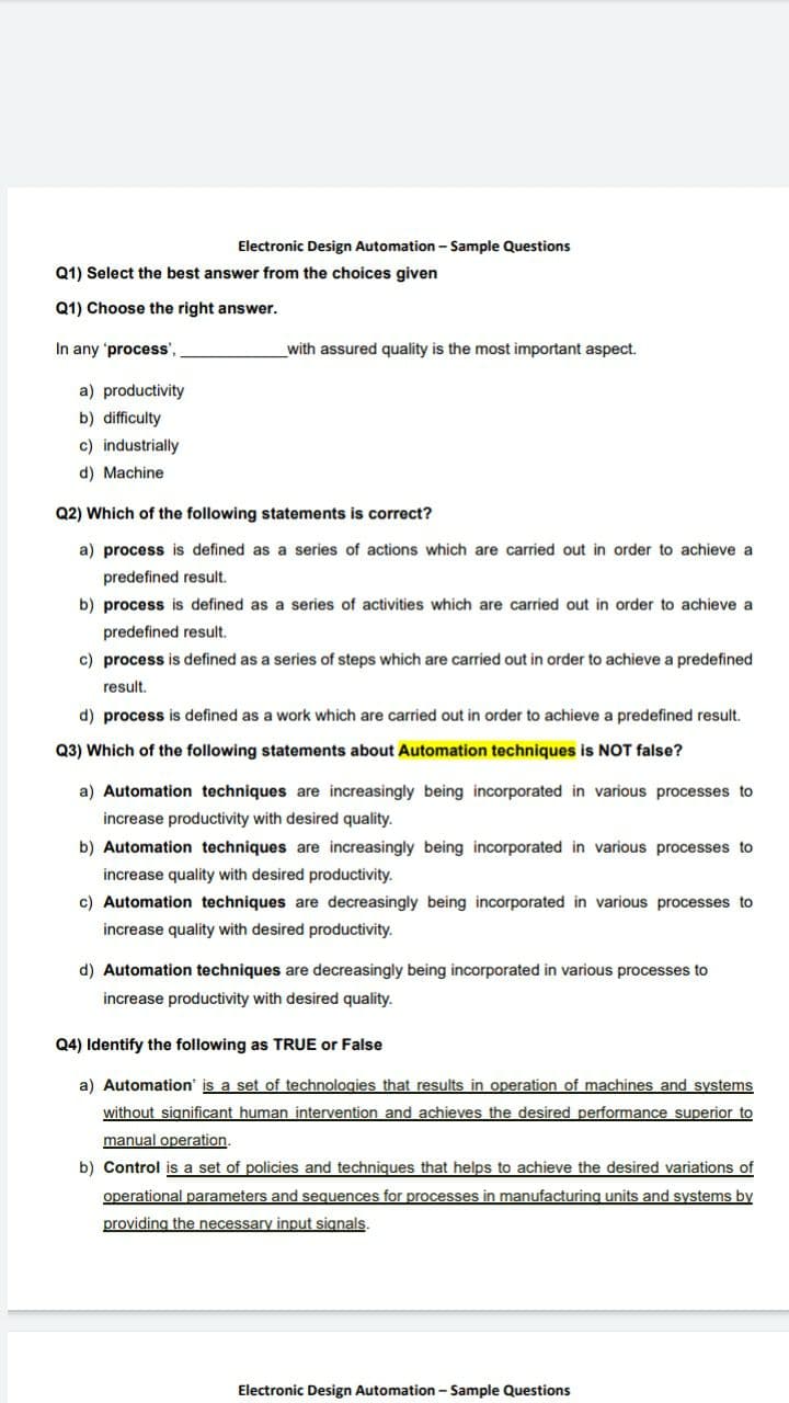 Electronic Design Automation - Sample Questions
Q1) Select the best answer from the choices given
Q1) Choose the right answer.
In any 'process',
with assured quality is the most important aspect.
a) productivity
b) difficulty
c) industrially
d) Machine
Q2) Which of the following statements is correct?
a) process is defined as a series of actions which are carried out in order to achieve a
predefined result.
b) process is defined as a series of activities which are carried out in order to achieve a
predefined result.
c) process is defined as a series of steps which are carried out in order to achieve a predefined
result.
d) process is defined as a work which are carried out in order to achieve a predefined result.
Q3) Which of the following statements about Automation techniques is NOT false?
a) Automation techniques are increasingly being incorporated in various processes to
increase productivity with desired quality.
b) Automation techniques are increasingly being incorporated in various processes to
increase quality with desired productivity.
c) Automation techniques are decreasingly being incorporated in various processes to
increase quality with desired productivity.
d) Automation techniques are decreasingly being incorporated in various processes to
increase productivity with desired quality.
Q4) Identify the following as TRUE or False
a) Automation' is a set of technologies that results in operation of machines and systems
without significant human intervention and achieves the desired performance superior to
manual operation.
b) Control is a set of policies and techniques that helps to achieve the desired variations of
operational parameters and sequences for processes in manufacturing units and systems by
providing the necessary input signals.
Electronic Design Automation - Sample Questions
