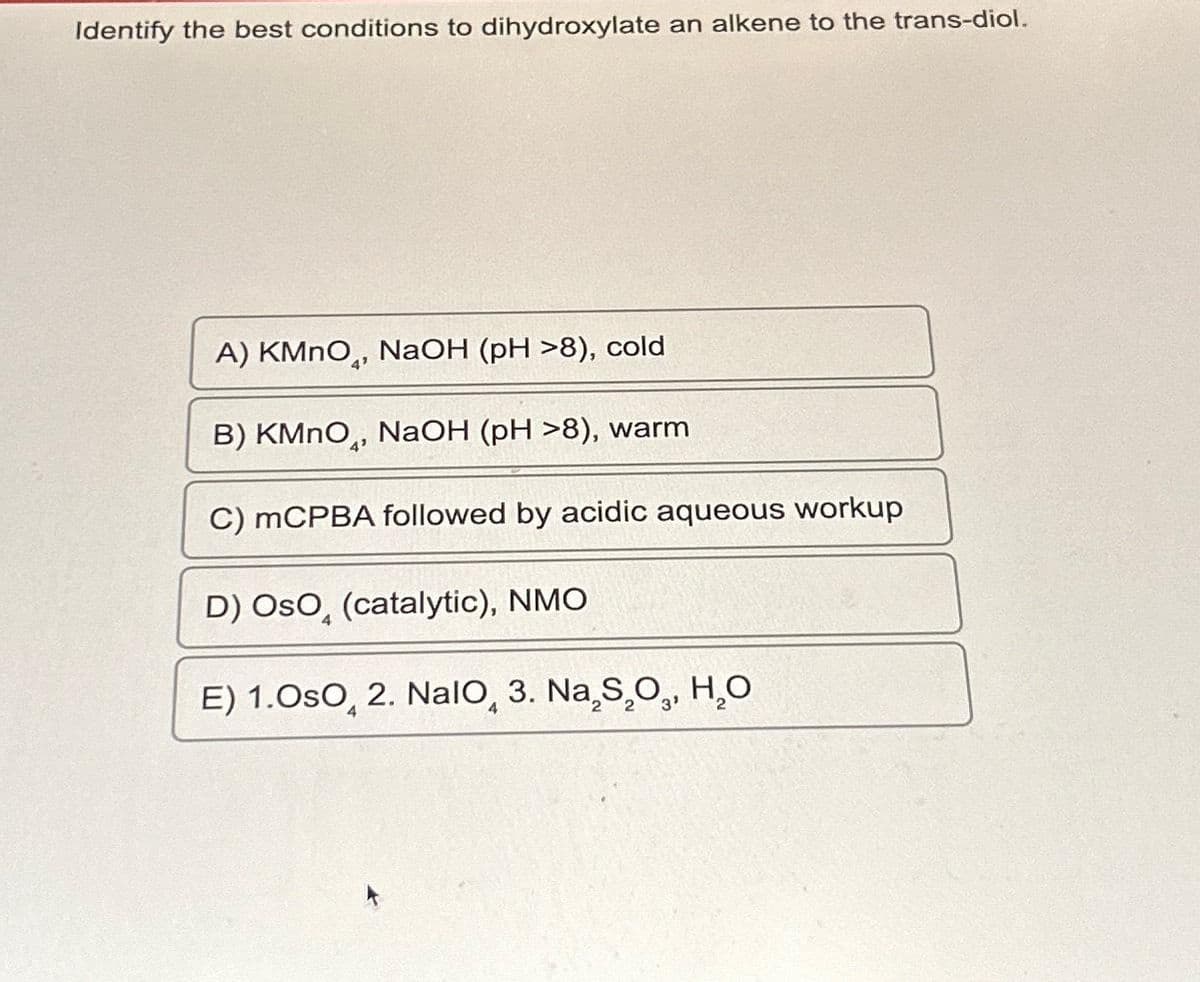 Identify the best conditions to dihydroxylate an alkene to the trans-diol.
A) KMnO, NaOH (pH >8), cold
B) KMnO, NaOH (pH >8), warm
C) mCPBA followed by acidic aqueous workup
D) OSO (catalytic), NMO
E) 1.OsO, 2. Nalo, 3. Na₂S₂O,, H₂O
4