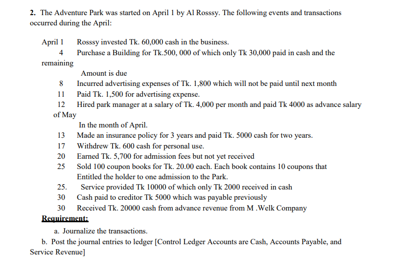 2. The Adventure Park was started on April 1 by Al Rosssy. The following events and transactions
occurred during the April:
April 1 Rosssy invested Tk. 60,000 cash in the business.
4
Purchase a Building for Tk.500, 000 of which only Tk 30,000 paid in cash and the
remaining
Amount is due
Incurred advertising expenses of Tk. 1,800 which will not be paid until next month
Paid Tk. 1,500 for advertising expense.
11
12 Hired park manager at a salary of Tk. 4,000 per month and paid Tk 4000 as advance salary
of May
In the month of April.
13 Made an insurance policy for 3 years and paid Tk. 5000 cash for two years.
17 Withdrew Tk. 600 cash for personal use.
20 Earned Tk. 5,700 for admission fees but not yet received
Sold 100 coupon books for Tk. 20.00 each. Each book contains 10 coupons that
25
Entitled the holder to one admission to the Park.
25.
Service provided Tk 10000 of which only Tk 2000 received in cash
30 Cash paid to creditor Tk 5000 which was payable previously
30 Received Tk. 20000 cash from advance revenue from M .Welk Company
Requirement:
a. Journalize the transactions.
b. Post the journal entries to ledger [Control Ledger Accounts are Cash, Accounts Payable, and
Service Revenue]
