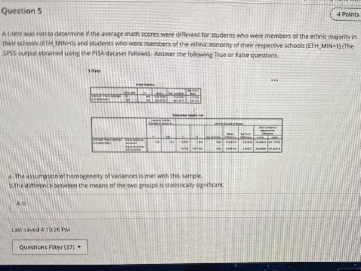 Question 5
4 Points
At-test was run to determine if the average math scores were different for students who were members of the ethnic majority in
their schools (ETH MIN-0) and students who were members of the ethnic minority of their respective schools (ETH_MIN=1) (The
SPSS output obtained using the PISA dataset follows). Answer the following True or False questions.
a. The assumption of homogeneity of variances is met with this sample.
b.The difference between the means of the two groups is statistically significant
Last saved 4:19:26 PM
Questions Filter (27)