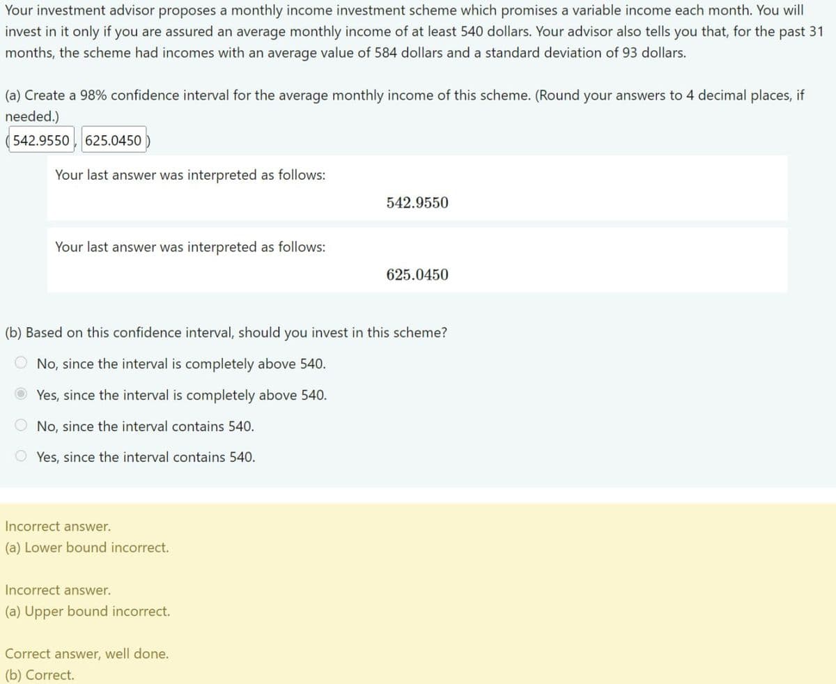 Your investment advisor proposes a monthly income investment scheme which promises a variable income each month. You will
invest in it only if you are assured an average monthly income of at least 540 dollars. Your advisor also tells you that, for the past 31
months, the scheme had incomes with an average value of 584 dollars and a standard deviation of 93 dollars.
(a) Create a 98% confidence interval for the average monthly income of this scheme. (Round your answers to 4 decimal places, if
needed.)
542.9550
625.0450
Your last answer was interpreted as follows:
542.9550
Your last answer was interpreted as follows:
625.0450
(b) Based on this confidence interval, should you invest in this scheme?
00
No, since the interval is completely above 540.
Yes, since the interval is completely above 540.
No, since the interval contains 540.
Yes, since the interval contains 540.
Incorrect answer.
(a) Lower bound incorrect.
Incorrect answer.
(a) Upper bound incorrect.
Correct answer, well done.
(b) Correct.