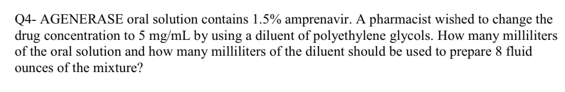 Q4- AGENERASE oral solution contains 1.5% amprenavir. A pharmacist wished to change the
drug concentration to 5 mg/mL by using a diluent of polyethylene glycols. How many milliliters
of the oral solution and how many milliliters of the diluent should be used to prepare 8 fluid
ounces of the mixture?
