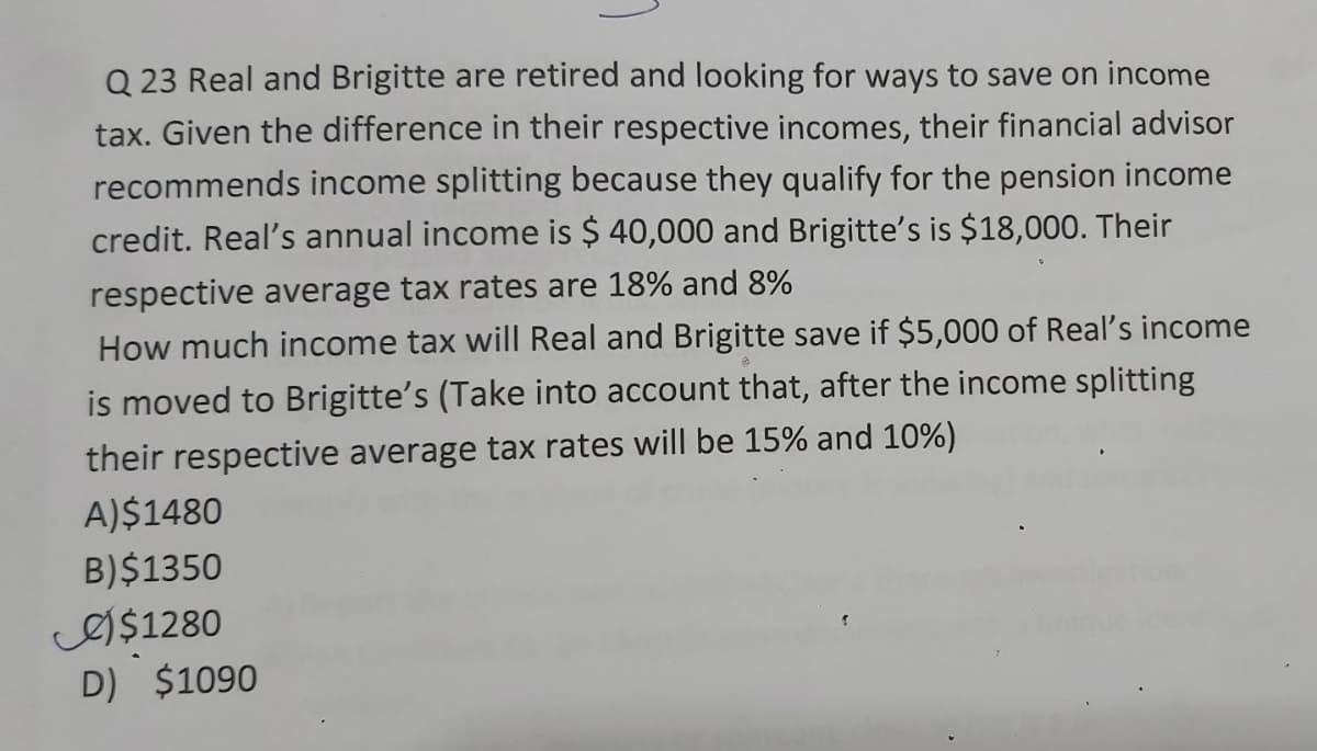 Q 23 Real and Brigitte are retired and looking for ways to save on income
tax. Given the difference in their respective incomes, their financial advisor
recommends income splitting because they qualify for the pension income
credit. Real's annual income is $ 40,000 and Brigitte's is $18,000. Their
respective average tax rates are 18% and 8%
How much income tax will Real and Brigitte save if $5,000 of Real's income
is moved to Brigitte's (Take into account that, after the income splitting
their respective average tax rates will be 15% and 10%)
A)$1480
B)$1350
eI$1280
D) $1090
