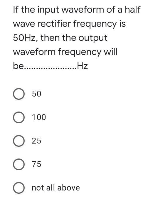 If the input waveform of a half
wave rectifier frequency is
50HZ, then the output
waveform frequency will
be. .
.Hz
О 50
О 100
O 25
O 75
O not all above
