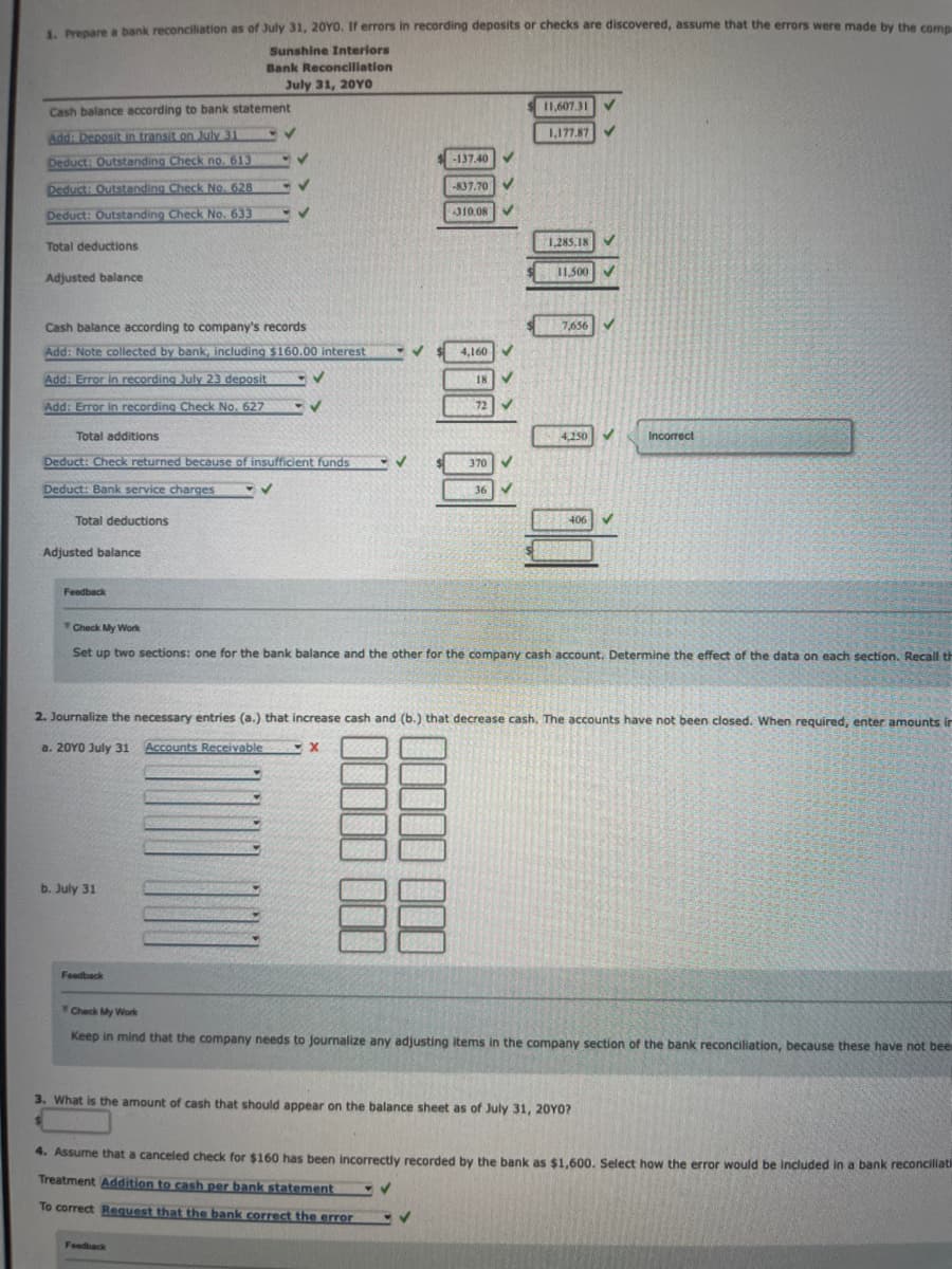 1. Prepare a bank reconciliation as of July 31, 20YO. If errors in recording deposits or checks are discovered, assume that the errors were made by the compa
Sunshine Interiors
Cash balance according to bank statement
Add: Deposit in transit on July 31
Deduct: Outstanding Check no. 613
Deduct: Outstanding Check No. 628
Deduct: Outstanding Check No. 633
Total deductions
Adjusted balance
Total additions
Cash balance according to company's records
Add: Note collected by bank, including $160.00 interest -V
Add: Error in recording July 23 deposit
Add: Error in recording Check No. 627
Total deductions
Adjusted balance
Feedback
Bank Reconciliation
July 31, 20YO
Deduct: Check returned because of insufficient funds
Deduct: Bank service charges
✓
b. July 31
✓
✓
✓
Feedback
✔
-V
Feedback
✓
X
000 000 00
-137.40
-837.70
310.08
11,607.31
1,177.87
✓
1,285.18
11,500
7,656
Check My Work
Set up two sections: one for the bank balance and the other for the company cash account. Determine the effect of the data on each section. Recall th
4,250
2. Journalize the necessary entries (a.) that increase cash and (b.) that decrease cash. The accounts have not been closed. When required, enter amounts in
a. 20Y0 July 31 Accounts Receivable
406
✓
3. What is the amount of cash that should appear on the balance sheet as of July 31, 20YO?
Incorrect
Check My Work
Keep in mind that the company needs to journalize any adjusting items in the company section of the bank reconciliation, because these have not bees
4. Assume that a canceled check for $160 has been incorrectly recorded by the bank as $1,600. Select how the error would be included in a bank reconciliati
Treatment Addition to cash per bank statement
✔
To correct Request that the bank correct the error