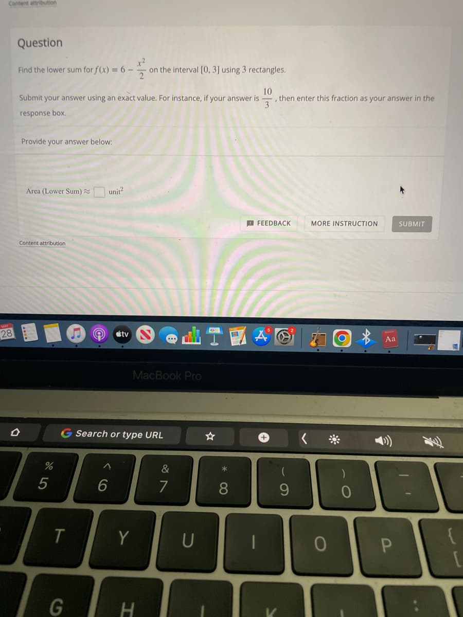 Content attribution
28
Question
x²
Find the lower sum for f(x) = 6 -
on the interval [0, 3] using 3 rectangles.
10
Submit your answer using an exact value. For instance, if your answer is , then enter this fraction as your answer in the
3
response box.
Provide your answer below:
Area (Lower Sum) ~
FEEDBACK
MORE INSTRUCTION
SUBMIT
Content attribution.
D
%
5
T
G
e
unit²
tv
MacBook Pro
Search or type URL
^
Y
H
&
7
U
☆
*
8
(
9
0
0
AA
Aa
30
{
P
13