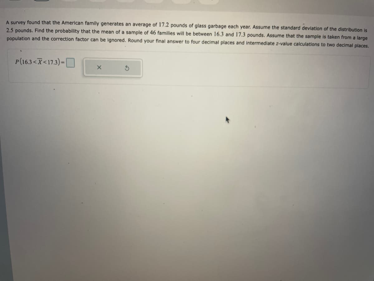 A survey found that the American family generates an average of 17.2 pounds of glass garbage each year. Assume the standard deviation of the distribution is
2.5 pounds. Find the probability that the mean of a sample of 46 families will be between 16.3 and 17.3 pounds. Assume that the sample is taken from a large
population and the correction factor can be ignored. Round your final answer to four decimal places and intermediate z-value calculations to two decimal places.
P(16.3<X<17.3)-
X