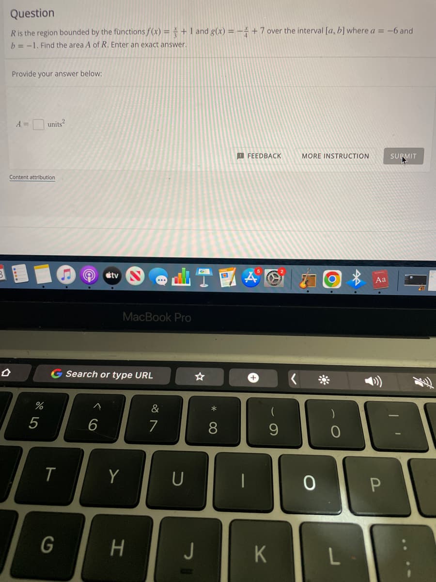 Question
R is the region bounded by the functions f(x) = + 1 and g(x) = - +7 over the interval [a, b] where a = -6 and
b=-1. Find the area A of R. Enter an exact answer.
Provide your answer below:
A =
units²
FEEDBACK
MORE INSTRUCTION
SURMIT
Content attribution
%
5
tv
T
G
MacBook Pro
G Search or type URL
&
6
Y
H
7
U
J
*
0
8
9
O
K
O
о
L
Aa
P
I'