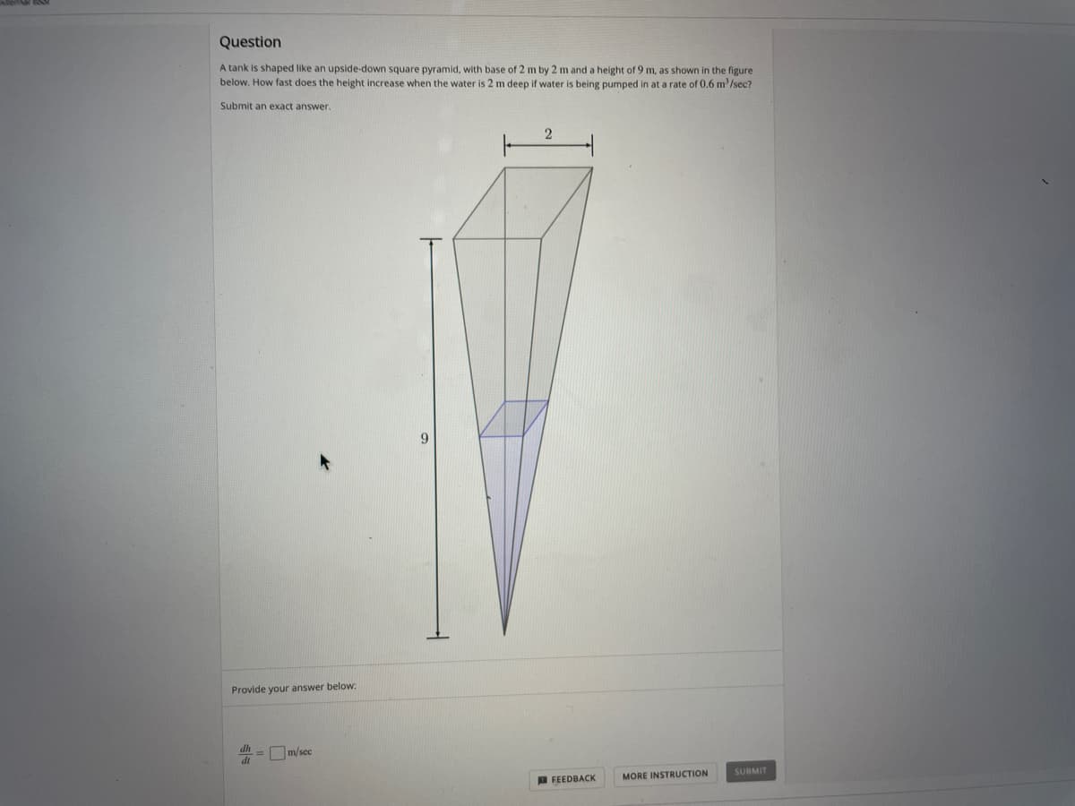 Question
A tank is shaped like an upside-down square pyramid, with base of 2 m by 2 m and a height of 9 m, as shown in the figure
below. How fast does the height increase when the water is 2 m deep if water
being pumped in at a rate of 0.6 m'/sec?
Submit an exact answer.
Provide your answer below:
=m/sec
dr
FEEDBACK
MORE INSTRUCTION
SUBMIT
