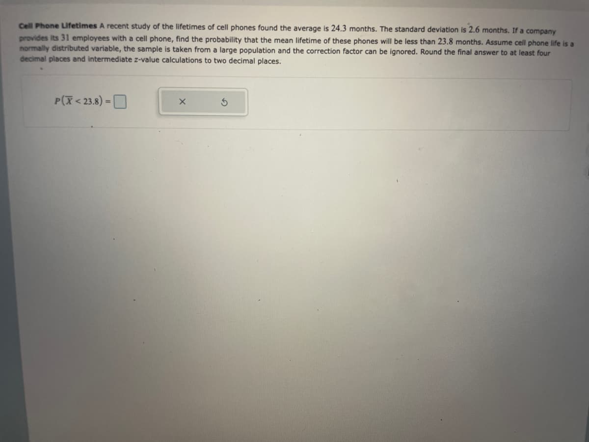 Cell Phone Lifetimes A recent study of the lifetimes of cell phones found the average is 24.3 months. The standard deviation is 2.6 months. If a company
provides its 31 employees with a cell phone, find the probability that the mean lifetime of these phones will be less than 23.8 months. Assume cell phone life is a
normally distributed variable, the sample is taken from a large population and the correction factor can be ignored. Round the final answer to at least four
decimal places and intermediate z-value calculations to two decimal places.
P(X<23.8) =
X