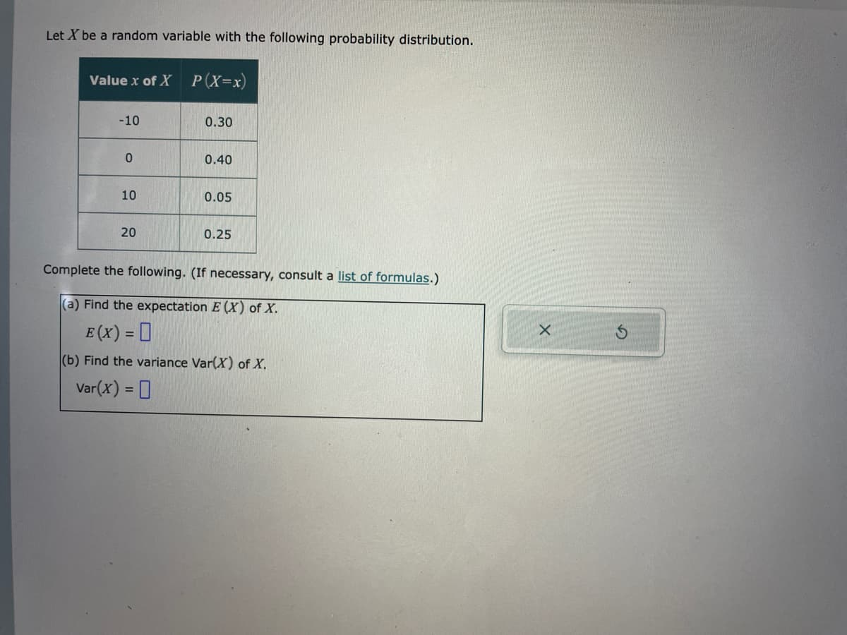 Let X be a random variable with the following probability distribution.
Value x of X P(X=x)
-10
0
10
20
0.30
0.40
0.05
0.25
Complete the following. (If necessary, consult a list of formulas.)
(a) Find the expectation E (X) of X.
E (X) = 0
(b) Find the variance Var(X) of X.
Var(x) = 0
X