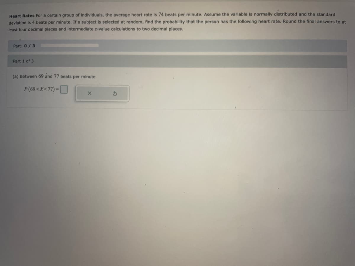 Heart Rates For a certain group of individuals, the average heart rate is 74 beats per minute. Assume the variable is normally distributed and the standard
deviation is 4 beats per minute. If a subject is selected at random, find the probability that the person has the following heart rate. Round the final answers to at
least four decimal places and intermediate z-value calculations to two decimal places.
Part: 0/3
Part 1 of 3
(a) Between 69 and 77 beats per minute
P(69<X<77)-
X
S