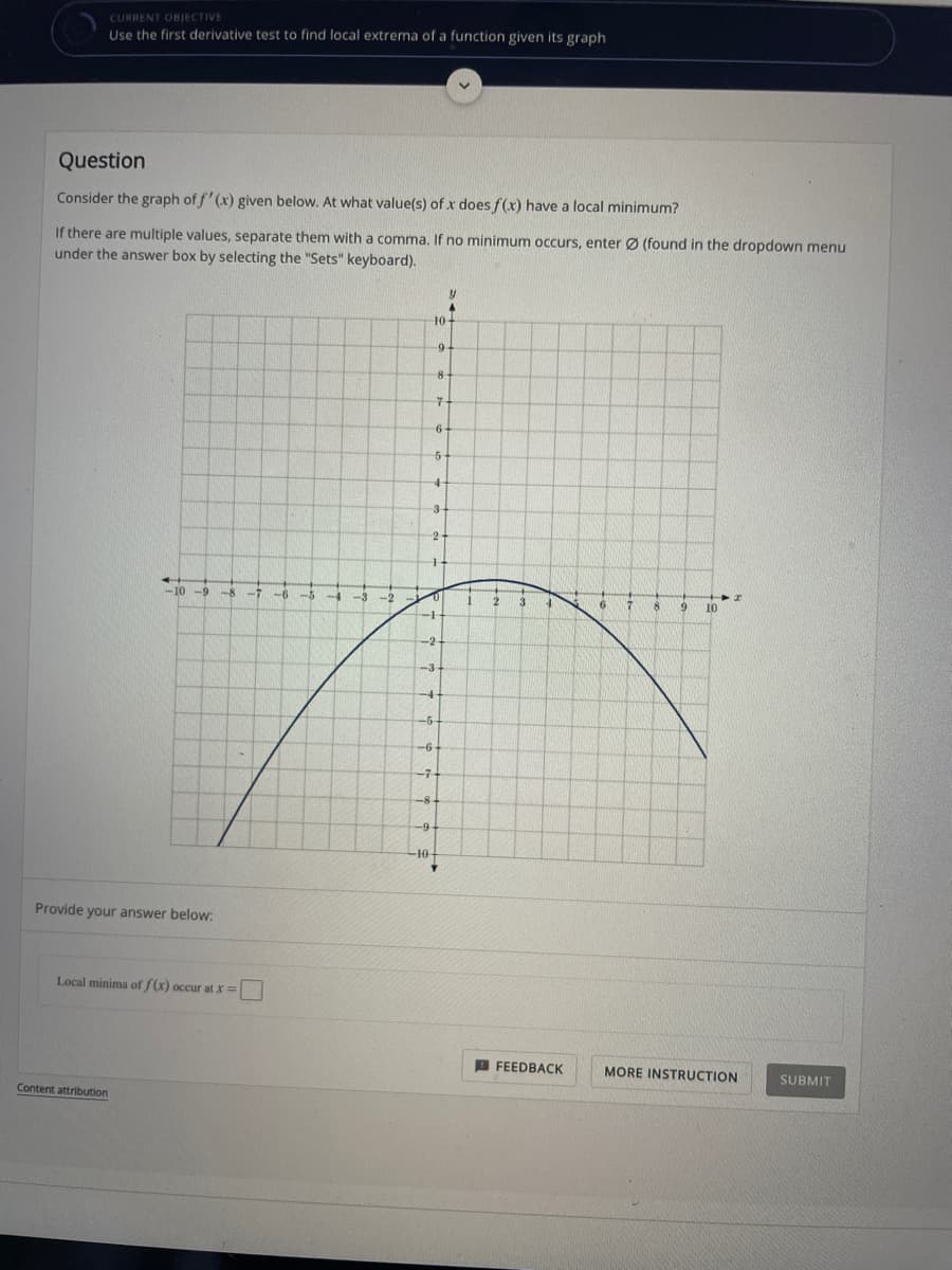 CURRENT OBJECTIVE
Use the first derivative test to find local extrema of a function given its graph
Question
Consider the graph of f' (x) given below. At what value(s) of x does f(x) have a local minimum?
If there are multiple values, separate them with a comma. If no minimum occurs, enter Ø (found in the dropdown menu
under the answer box by selecting the "Sets" keyboard).
10-
9-
7-
6-
3
-10
-7
-6
-2
3.
10
-2
-3
-4
-6
-7-
-9-
-10
Provide your answer below:
Local minima of (x) occur at X=
A FEEDBACK
MORE INSTRUCTION
SUBMIT
Content attribution
