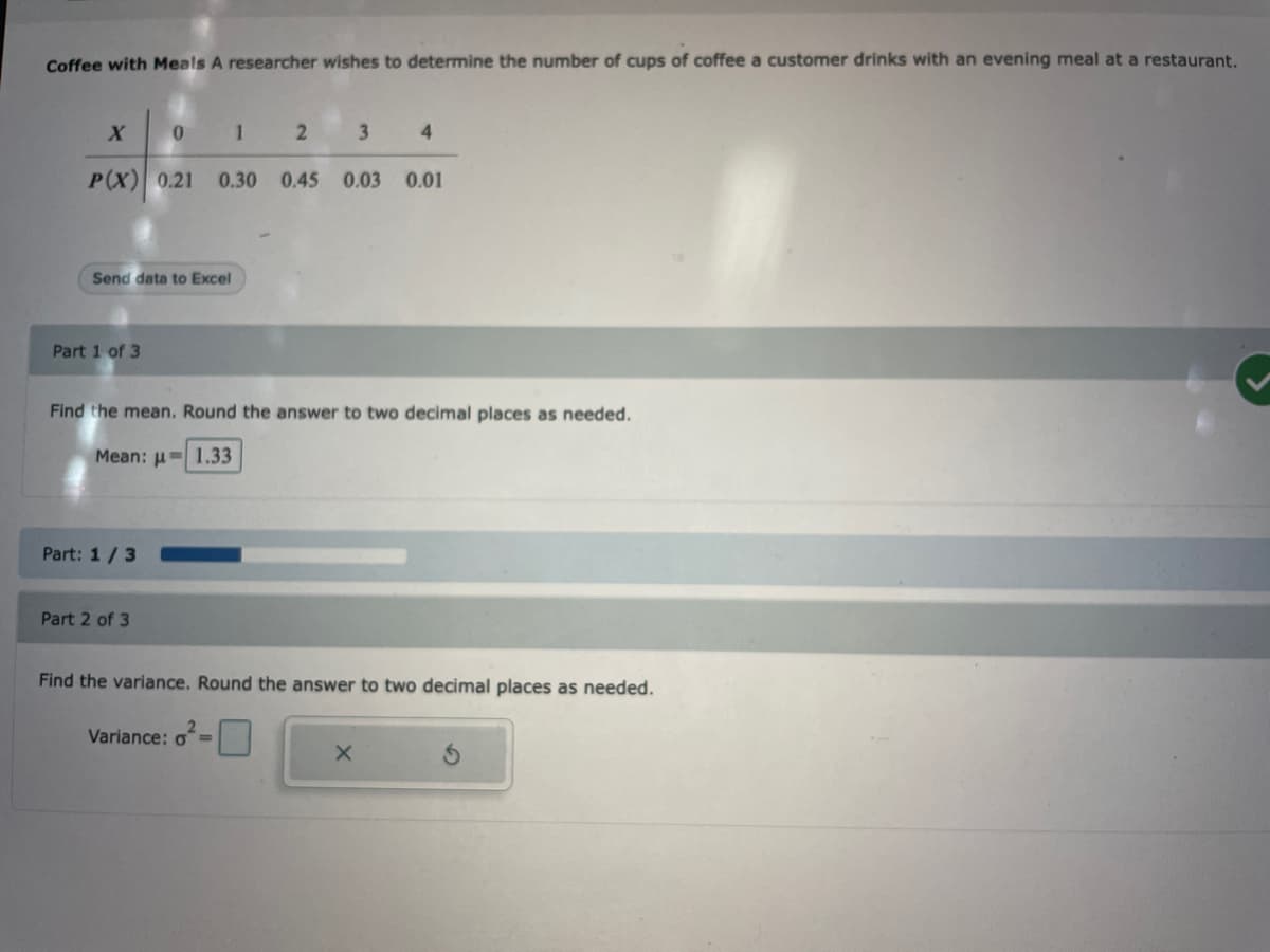 Coffee with Meals A researcher wishes to determine the number of cups of coffee a customer drinks with an evening meal at a restaurant.
X
Send data to Excel
Part 1 of 3
0
Part: 1/3
P(X) 0.21 0.30 0.45 0.03 0.01
Part 2 of 3
1
2
Find the mean. Round the answer to two decimal places as needed.
Mean:
1.33
Variance: d=
3
4
Find the variance. Round the answer to two decimal places as needed.
X