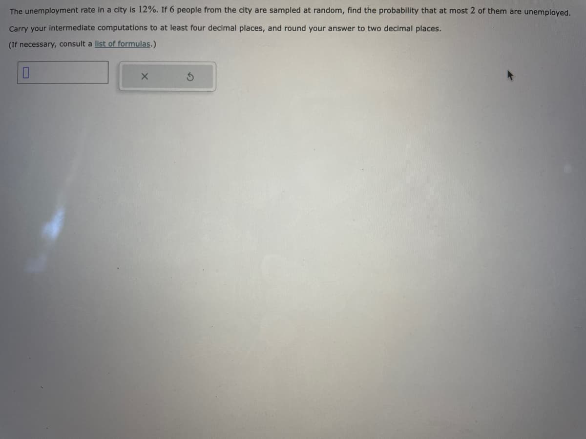 The unemployment rate in a city is 12%. If 6 people from the city are sampled at random, find the probability that at most 2 of them are unemployed.
Carry your intermediate computations to at least four decimal places, and round your answer to two decimal places.
(If necessary, consult a list of formulas.)
X
S