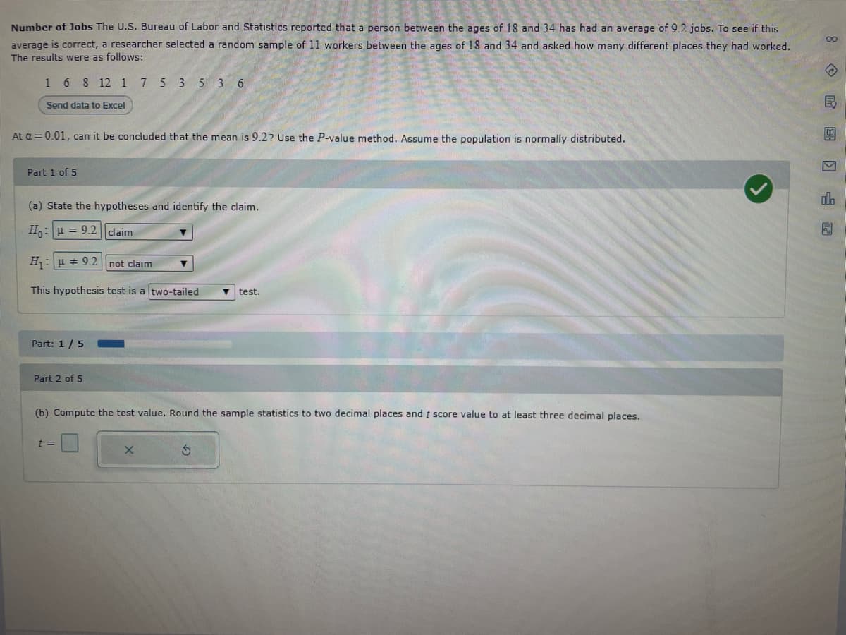 Number of Jobs The U.S. Bureau of Labor and Statistics reported that a person between the ages of 18 and 34 has had an average of 9.2 jobs. To see if this
average is correct, a researcher selected a random sample of 11 workers between the ages of 18 and 34 and asked how many different places they had worked.
The results were as follows:
1 6 8 12 1 7 5 3 5 3 6
Send data to Excel
At a = 0.01, can it be concluded that the mean is 9.2? Use the P-value method. Assume the population is normally distributed.
Part 1 of 5
(a) State the hypotheses and identify the claim.
Ho u = 9.2 claim
H₁u9.2
This hypothesis test is a two-tailed
Part: 1/5
Part 2 of 5
not claim
t =
test.
(b) Compute the test value. Round the sample statistics to two decimal places and t score value to at least three decimal places.
8 民國□f 圆
V
